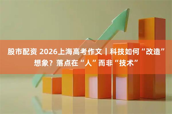 股市配资 2026上海高考作文｜科技如何“改造”想象？落点在“人”而非“技术”