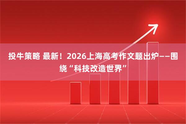 投牛策略 最新！2026上海高考作文题出炉——围绕“科技改造世界”